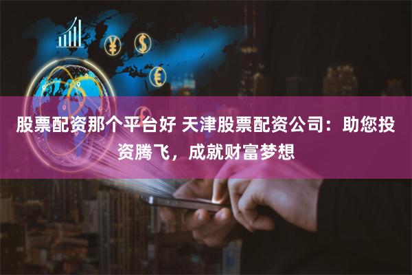股票配资那个平台好 天津股票配资公司：助您投资腾飞，成就财富梦想