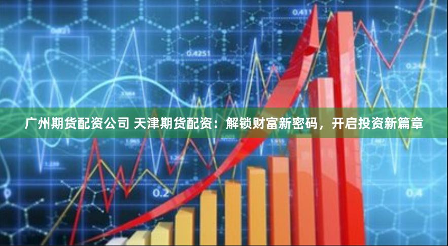 广州期货配资公司 天津期货配资：解锁财富新密码，开启投资新篇章