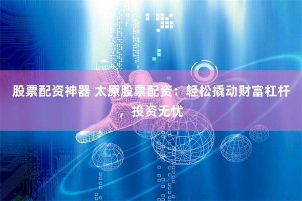 股票配资神器 太原股票配资：轻松撬动财富杠杆，投资无忧
