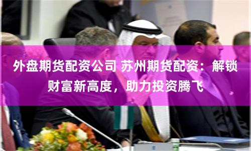 外盘期货配资公司 苏州期货配资：解锁财富新高度，助力投资腾飞