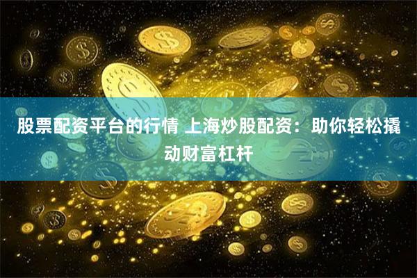 股票配资平台的行情 上海炒股配资：助你轻松撬动财富杠杆