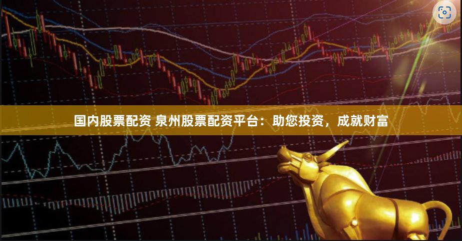 国内股票配资 泉州股票配资平台：助您投资，成就财富