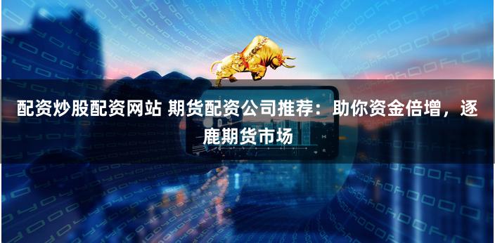 配资炒股配资网站 期货配资公司推荐：助你资金倍增，逐鹿期货市场