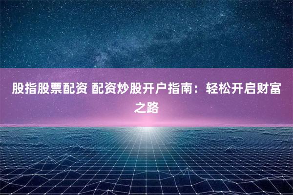 股指股票配资 配资炒股开户指南：轻松开启财富之路