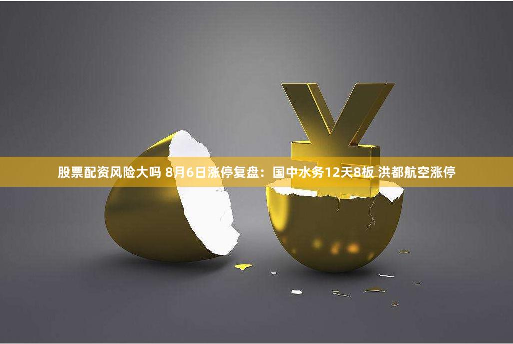 股票配资风险大吗 8月6日涨停复盘：国中水务12天8板 洪都航空涨停