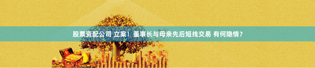 股票资配公司 立案！董事长与母亲先后短线交易 有何隐情？