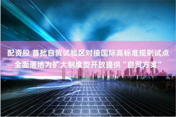 配资股 首批自贸试验区对接国际高标准规则试点全面落地为扩大制度型开放提供“自贸方案”