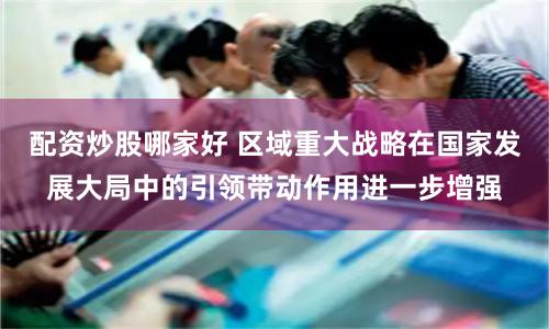 配资炒股哪家好 区域重大战略在国家发展大局中的引领带动作用进一步增强