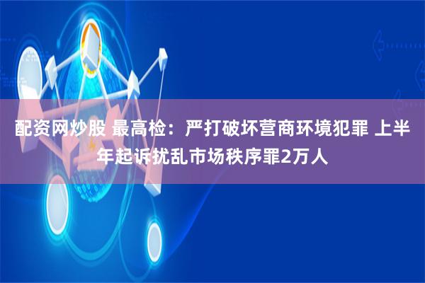 配资网炒股 最高检：严打破坏营商环境犯罪 上半年起诉扰乱市场秩序罪2万人