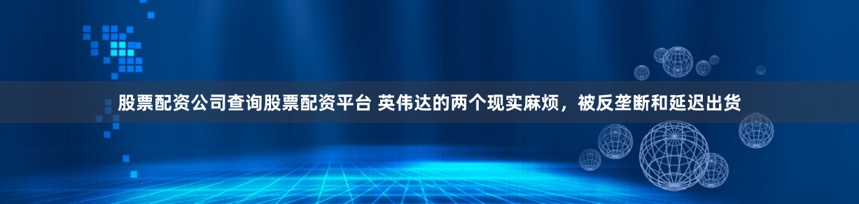 股票配资公司查询股票配资平台 英伟达的两个现实麻烦，被反垄断和延迟出货