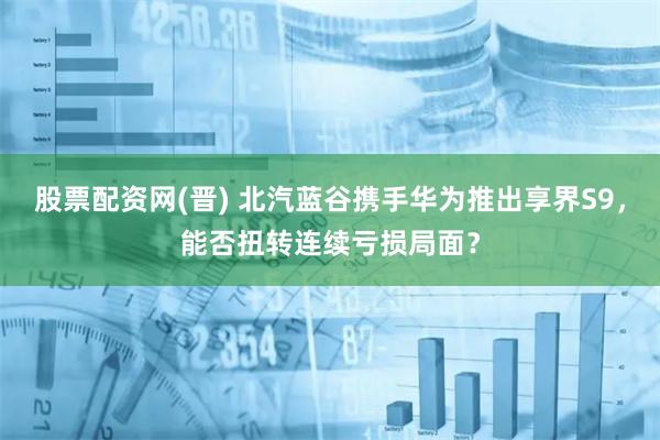 股票配资网(晋) 北汽蓝谷携手华为推出享界S9，能否扭转连续亏损局面？