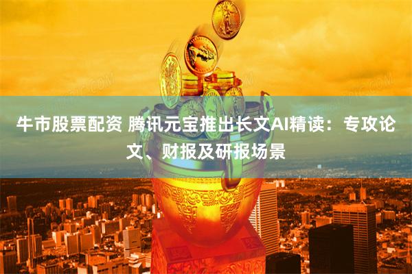 牛市股票配资 腾讯元宝推出长文AI精读：专攻论文、财报及研报场景