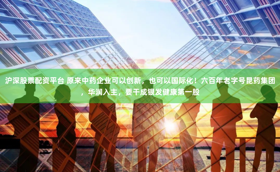 沪深股票配资平台 原来中药企业可以创新，也可以国际化！六百年老字号昆药集团，华润入主，要干成银发健康第一股