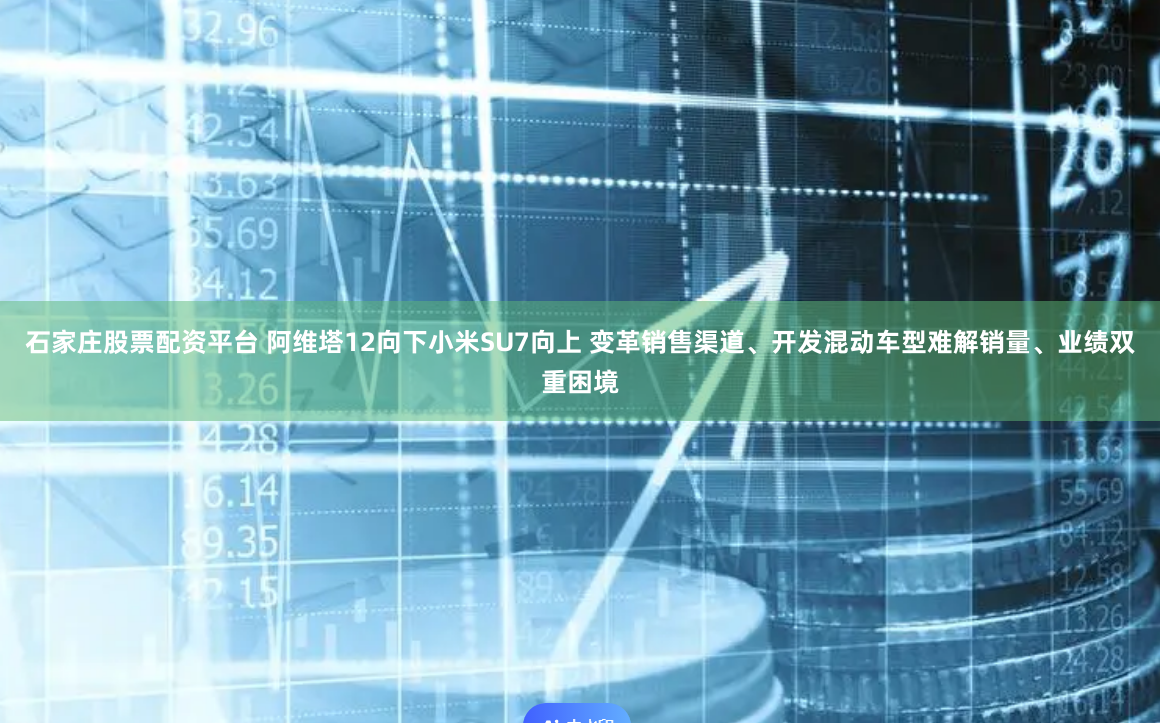 石家庄股票配资平台 阿维塔12向下小米SU7向上 变革销售渠道、开发混动车型难解销量、业绩双重困境