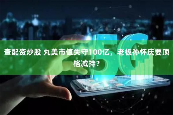 查配资炒股 丸美市值失守100亿，老板孙怀庆要顶格减持？