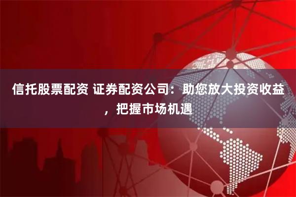 信托股票配资 证券配资公司：助您放大投资收益，把握市场机遇