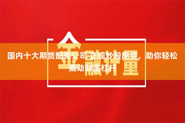 国内十大期货配资公司 正规炒股配资，助你轻松撬动财富杠杆