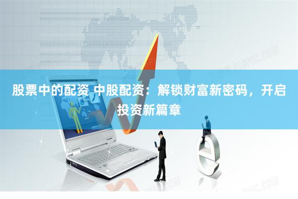 股票中的配资 中股配资：解锁财富新密码，开启投资新篇章