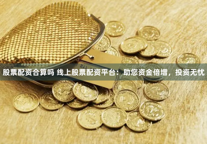 股票配资合算吗 线上股票配资平台：助您资金倍增，投资无忧