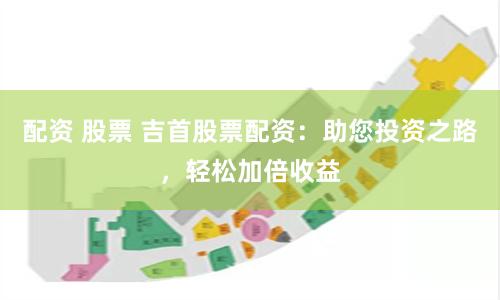 配资 股票 吉首股票配资：助您投资之路，轻松加倍收益