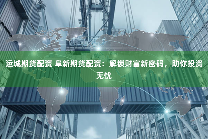 运城期货配资 阜新期货配资：解锁财富新密码，助你投资无忧
