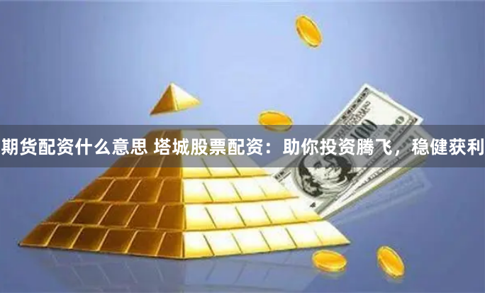 期货配资什么意思 塔城股票配资：助你投资腾飞，稳健获利