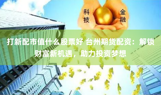 打新配市值什么股票好 台州期货配资：解锁财富新机遇，助力投资梦想
