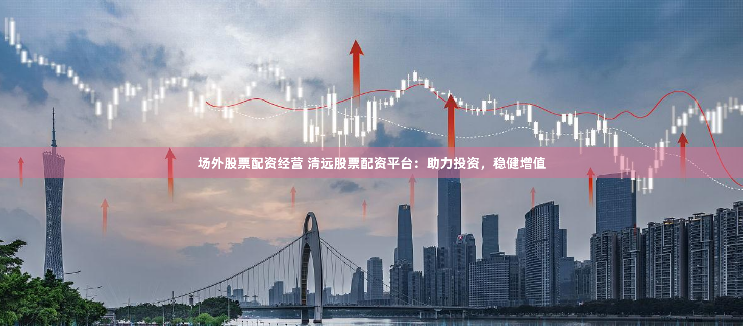 场外股票配资经营 清远股票配资平台：助力投资，稳健增值