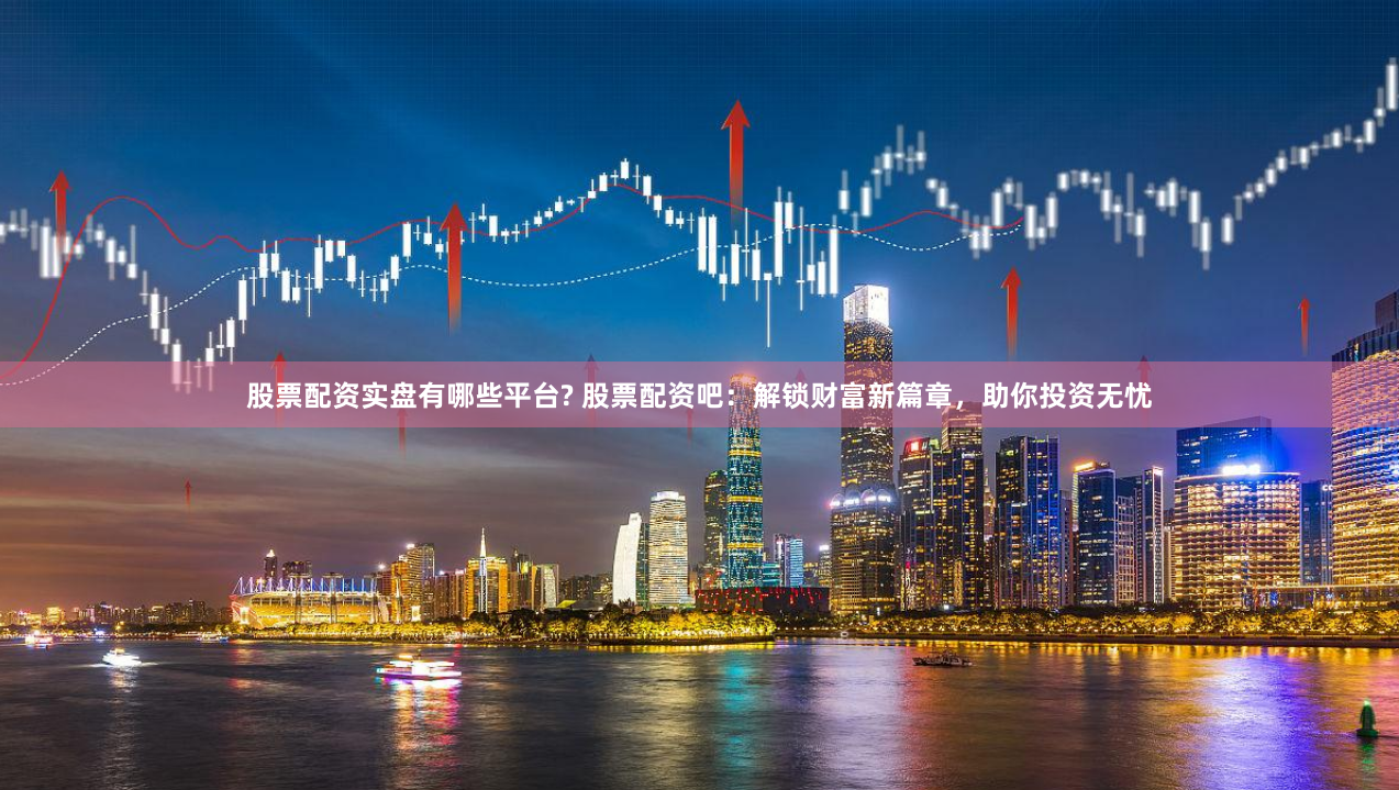 股票配资实盘有哪些平台? 股票配资吧：解锁财富新篇章，助你投资无忧