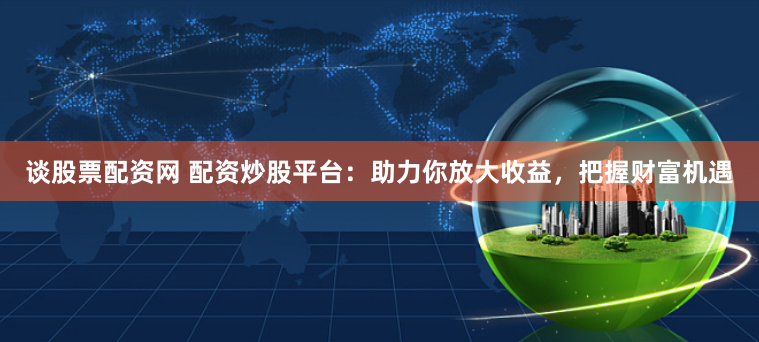 谈股票配资网 配资炒股平台：助力你放大收益，把握财富机遇