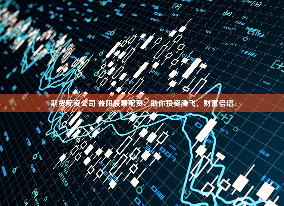 期货配资公司 益阳股票配资：助你投资腾飞，财富倍增