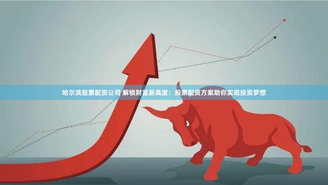 哈尔滨股票配资公司 解锁财富新高度：股票配资方案助你实现投资梦想