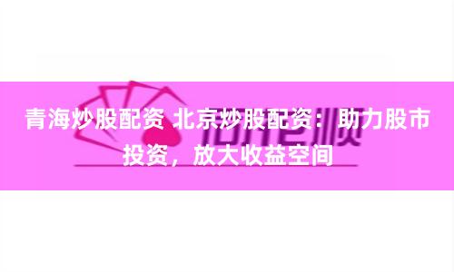 青海炒股配资 北京炒股配资：助力股市投资，放大收益空间
