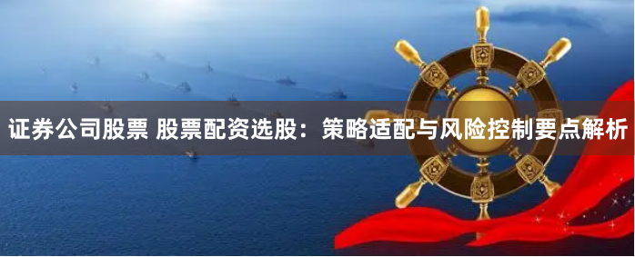 证券公司股票 股票配资选股:策略适配与风险控制要点解析