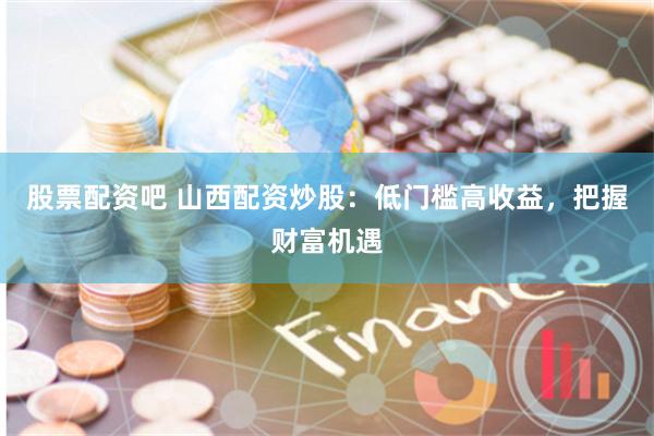 股票配资吧 山西配资炒股:低门槛高收益,把握财富机遇