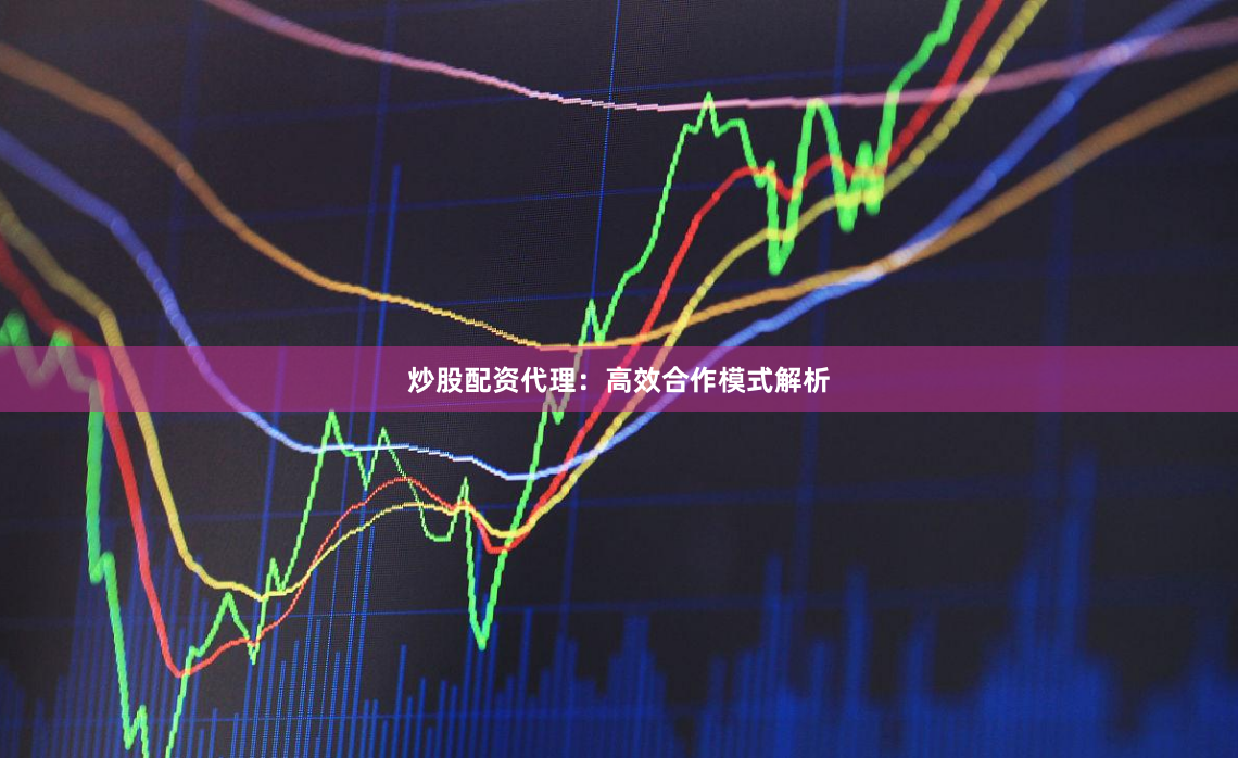 炒股配资代理：高效合作模式解析