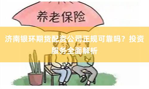 济南银环期货配资公司正规可靠吗？投资服务全面解析